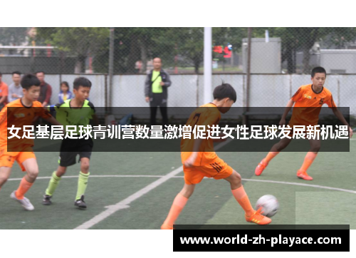 女足基层足球青训营数量激增促进女性足球发展新机遇 女足基层足球青训营数量激增促进女性足球发展新机遇
