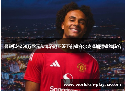 曼联以4250万欧元从博洛尼亚签下前锋齐尔克泽加强锋线阵容 曼联以4250万欧元从博洛尼亚签下前锋齐尔克泽加强锋线阵容