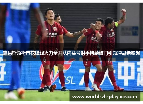 路易斯领衔申花锋线火力全开队内头号射手持续破门引领冲冠希望起 路易斯领衔申花锋线火力全开队内头号射手持续破门引领冲冠希望起